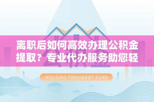 安仁离职后如何高效办理公积金提取？专业代办服务助您轻松搞定