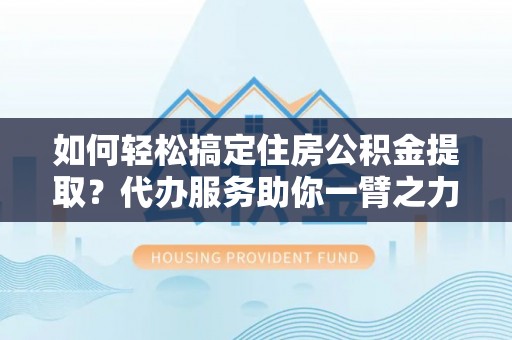 安仁如何轻松搞定住房公积金提取？代办服务助你一臂之力