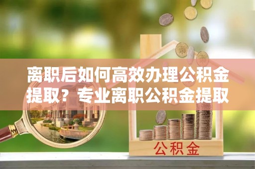 安仁离职后如何高效办理公积金提取？专业离职公积金提取代办服务指南