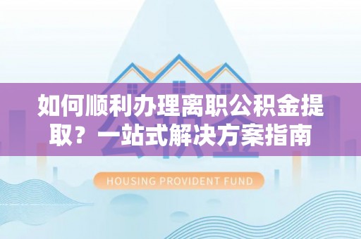 安仁如何顺利办理离职公积金提取？一站式解决方案指南