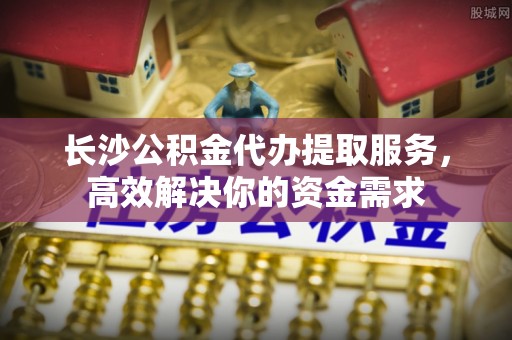 安仁长沙公积金代办提取服务，高效解决你的资金需求