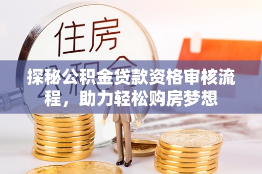 安仁探秘公积金贷款资格审核流程，助力轻松购房梦想