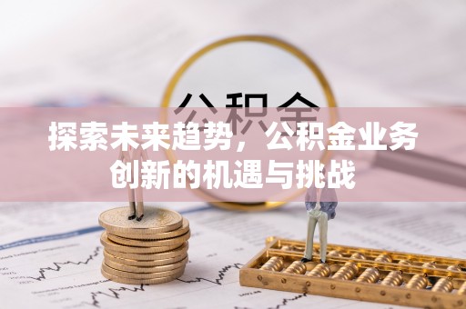 安仁探索未来趋势，公积金业务创新的机遇与挑战