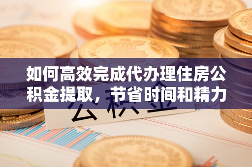 安仁如何高效完成代办理住房公积金提取，节省时间和精力？