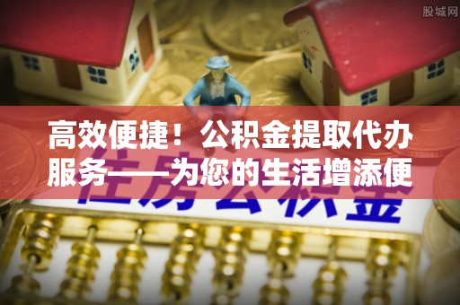 安仁高效便捷！公积金提取代办服务——为您的生活增添便利