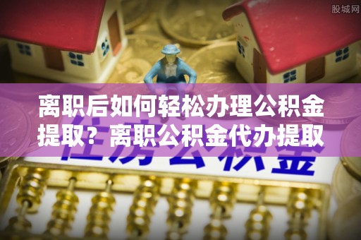 安仁离职后如何轻松办理公积金提取？离职公积金代办提取全攻略