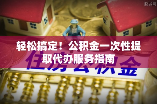 安仁轻松搞定！公积金一次性提取代办服务指南
