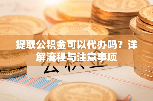 安仁提取公积金可以代办吗？详解流程与注意事项