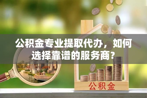 安仁公积金专业提取代办，如何选择靠谱的服务商？