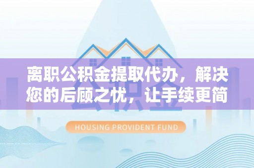 安仁离职公积金提取代办，解决您的后顾之忧，让手续更简单