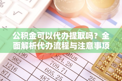 安仁公积金可以代办提取吗？全面解析代办流程与注意事项