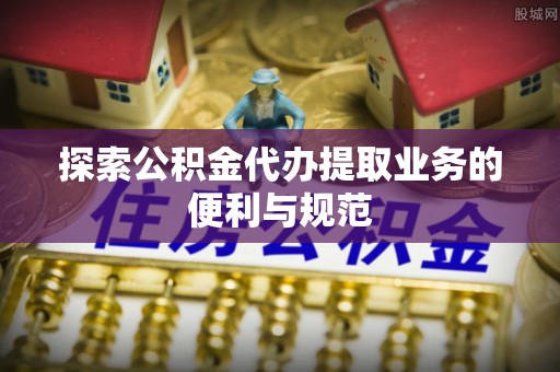 安仁探索公积金代办提取业务的便利与规范
