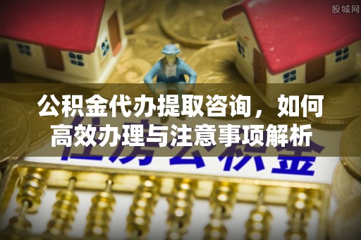 安仁公积金代办提取咨询，如何高效办理与注意事项解析