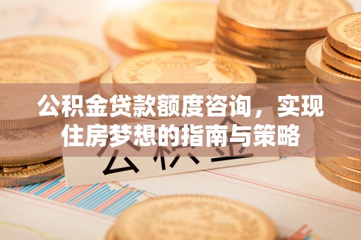 安仁公积金贷款额度咨询，实现住房梦想的指南与策略