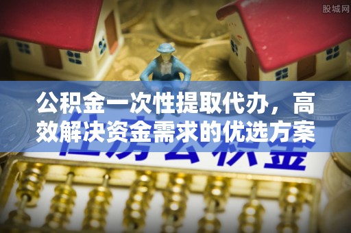 安仁公积金一次性提取代办，高效解决资金需求的优选方案