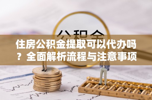 安仁住房公积金提取可以代办吗？全面解析流程与注意事项